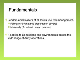 Fundamentals
 Leaders and Soldiers at all levels use risk management.
 Formally ( what this presentation covers)
 Informally ( natural human process)
 It applies to all missions and environments across the
wide range of Army operations.
 