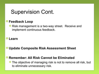 Supervision Cont.
 Feedback Loop
 Risk management is a two-way street. Receive and
implement continuous feedback.
 Learn
 Update Composite Risk Assessment Sheet
 Remember: All Risk Cannot be Eliminated
 The objective of managing risk is not to remove all risk, but
to eliminate unnecessary risk.
 
