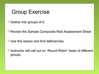Group Exercise
 Gather into groups of 5
 Review the Sample Composite Risk Assessment Sheet
 Use this lesson and find deficiencies.
 Instructor will call out on “Round Robin” basis of different
groups.
 