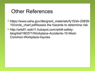 Other References
 https://www.osha.gov/dte/grant_materials/fy10/sh-20839-
10/circle_chart.pdfAssess the hazards to determine risk.
 http://arbill1.web11.hubspot.com/arbill-safety-
blog/bid/160371/Workplace-Accidents-10-Most-
Common-Workplace-Injuries
 