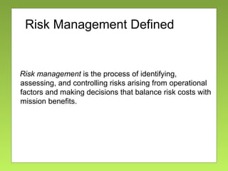 Risk Management Defined
Risk management is the process of identifying,
assessing, and controlling risks arising from operational
factors and making decisions that balance risk costs with
mission benefits.
 