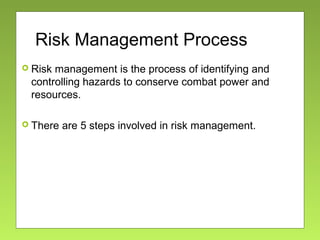 Risk Management Process
 Risk management is the process of identifying and
controlling hazards to conserve combat power and
resources.
 There are 5 steps involved in risk management.
 