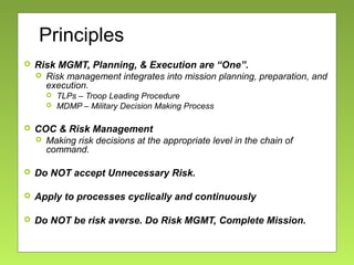 Principles
 Risk MGMT, Planning, & Execution are “One”.
 Risk management integrates into mission planning, preparation, and
execution.
 TLPs – Troop Leading Procedure
 MDMP – Military Decision Making Process
 COC & Risk Management
 Making risk decisions at the appropriate level in the chain of
command.
 Do NOT accept Unnecessary Risk.
 Apply to processes cyclically and continuously
 Do NOT be risk averse. Do Risk MGMT, Complete Mission.
 