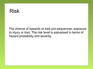 Risk
The chance of hazards or bad con-sequences; exposure
to injury or loss. The risk level is expressed in terms of
hazard probability and severity.
 