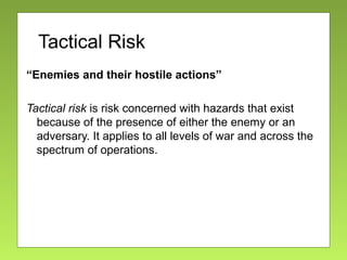 Tactical Risk
“Enemies and their hostile actions”
Tactical risk is risk concerned with hazards that exist
because of the presence of either the enemy or an
adversary. It applies to all levels of war and across the
spectrum of operations.
 