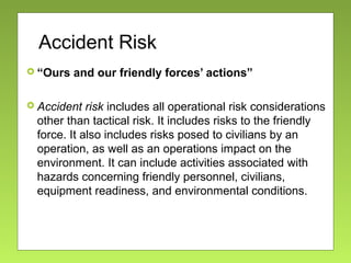 Accident Risk
 “Ours and our friendly forces’ actions”
 Accident risk includes all operational risk considerations
other than tactical risk. It includes risks to the friendly
force. It also includes risks posed to civilians by an
operation, as well as an operations impact on the
environment. It can include activities associated with
hazards concerning friendly personnel, civilians,
equipment readiness, and environmental conditions.
 