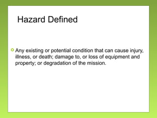 Hazard Defined
 Any existing or potential condition that can cause injury,
illness, or death; damage to, or loss of equipment and
property; or degradation of the mission.
 