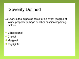 Severity Defined
Severity is the expected result of an event (degree of
injury, property damage or other mission impairing
factors.
 Catastrophic
 Critical
 Marginal
 Negligible
 