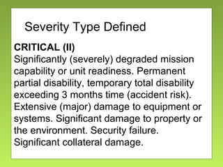 Severity
CRITICAL (II)
Significantly (severely) degraded mission
capability or unit readiness. Permanent
partial disability, temporary total disability
exceeding 3 months time (accident risk).
Extensive (major) damage to equipment or
systems. Significant damage to property or
the environment. Security failure.
Significant collateral damage.
Severity Type Defined
 