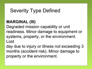 Severity
MARGINAL (III)
Degraded mission capability or unit
readiness. Minor damage to equipment or
systems, property, or the environment.
Lost
day due to injury or illness not exceeding 3
months (accident risk). Minor damage to
property or the environment.
Severity Type Defined
 