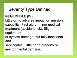 Severity
NEGLIGIBLE (IV)
Little or no adverse impact on mission
capability. First aid or minor medical
treatment (accident risk). Slight
equipment
or system damage, but fully functional
and
serviceable. Little or no property or
environmental damage.
Severity Type Defined
 
