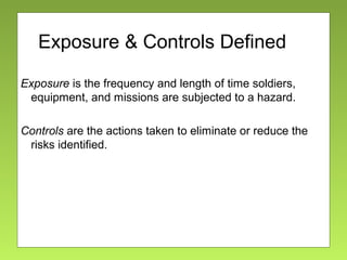 Exposure & Controls Defined
Exposure is the frequency and length of time soldiers,
equipment, and missions are subjected to a hazard.
Controls are the actions taken to eliminate or reduce the
risks identified.
 
