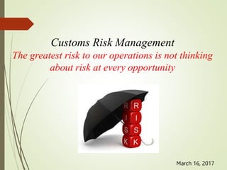 Customs Risk Management
The greatest risk to our operations is not thinking
about risk at every opportunity
March 16, 2017
 