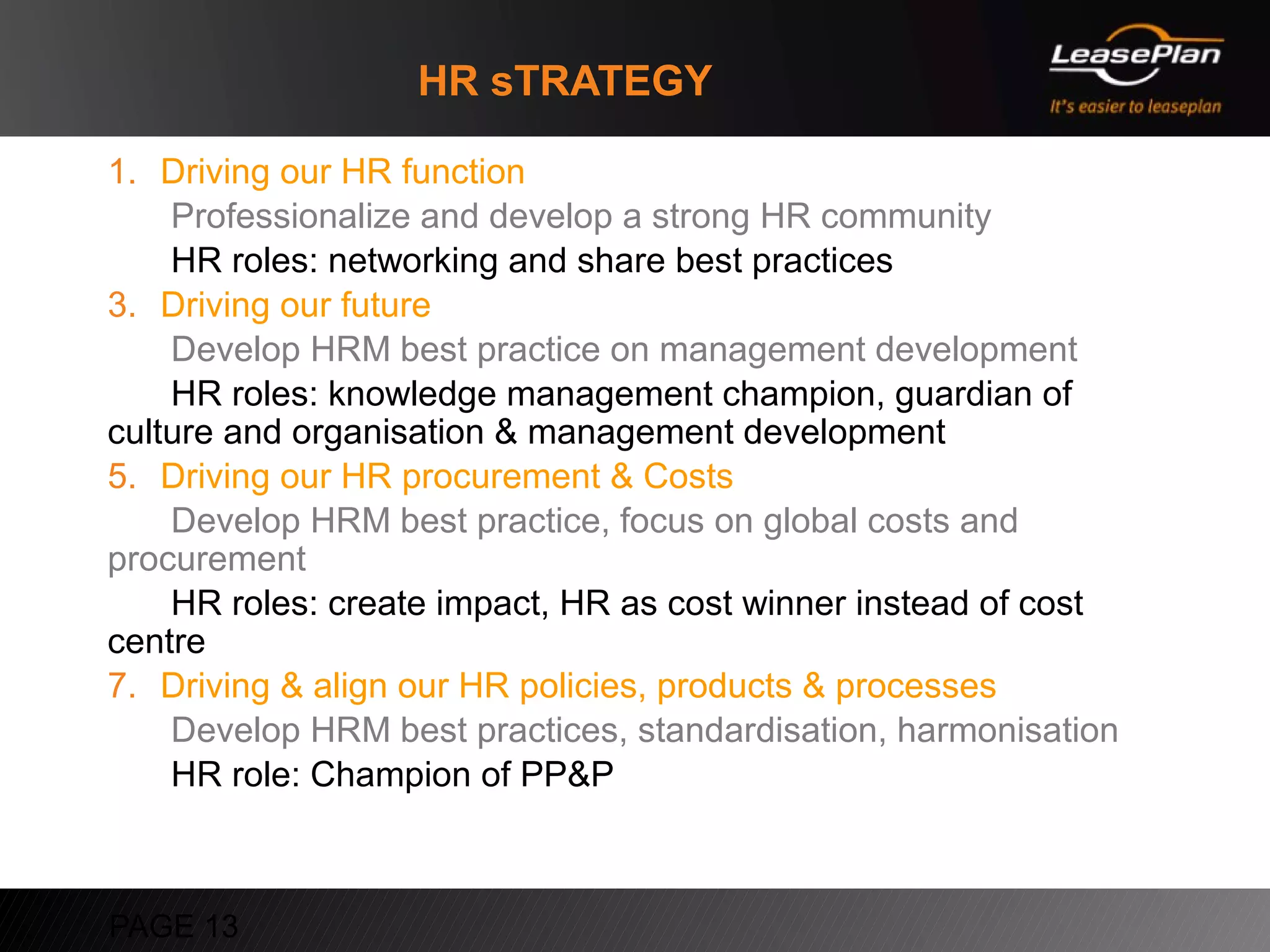 HR sTRATEGY

1. Driving our HR function
    Professionalize and develop a strong HR community
    HR roles: networking and share best practices
3. Driving our future
    Develop HRM best practice on management development
    HR roles: knowledge management champion, guardian of
culture and organisation & management development
5. Driving our HR procurement & Costs
    Develop HRM best practice, focus on global costs and
procurement
    HR roles: create impact, HR as cost winner instead of cost
centre
7. Driving & align our HR policies, products & processes
    Develop HRM best practices, standardisation, harmonisation
    HR role: Champion of PP&P



PAGE 13
 