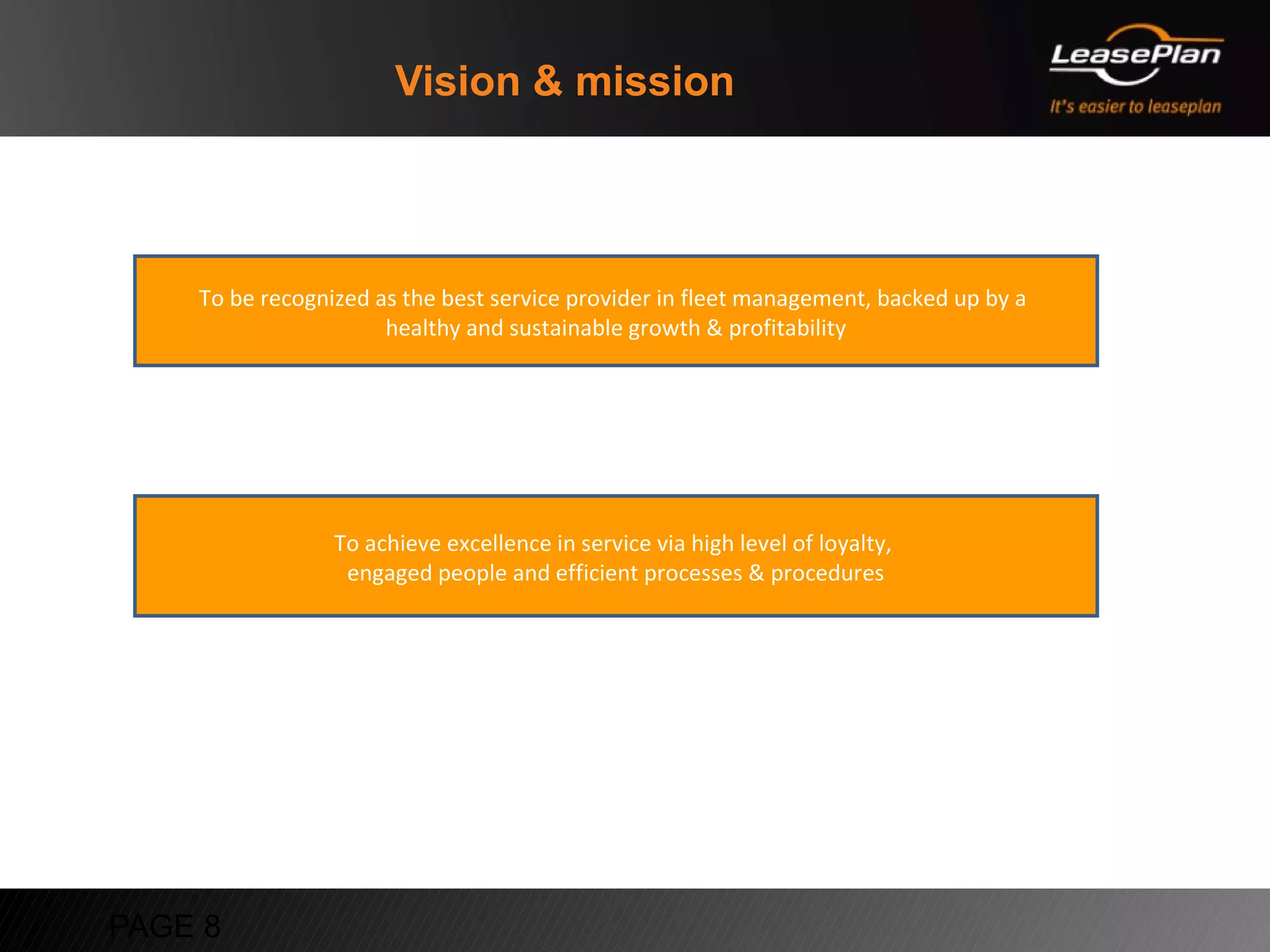 Vision & mission



    To be recognized as the best service provider in fleet management, backed up by a
                      healthy and sustainable growth & profitability




                 To achieve excellence in service via high level of loyalty,
                  engaged people and efficient processes & procedures




PAGE 8
 