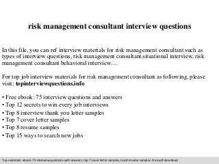 risk management consultant interview questions 
In this file, you can ref interview materials for risk management consultant such as 
types of interview questions, risk management consultant situational interview, risk 
management consultant behavioral interview… 
For top job interview materials for risk management consultant as following, please 
visit: topinterviewquestions.info 
• Free ebook: 75 interview questions and answers 
• Top 12 secrets to win every job interviews 
• Top 8 interview thank you letter samples 
• Top 7 cover letter samples 
• Top 8 resume samples 
• Top 15 ways to search new jobs 
Top materials: ebook: 75 interview questions with answers, top 7 cover letter samples, top 8 resume samples. Free pdf download 
 