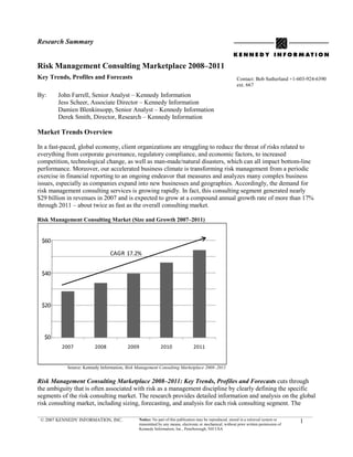Research Summary


Risk Management Consulting Marketplace 2008–2011
Key Trends, Profiles and Forecasts                                                                      Contact: Bob Sutherland +1-603-924-6390
                                                                                                        ext. 667

By:     John Farrell, Senior Analyst – Kennedy Information
        Jess Scheer, Associate Director – Kennedy Information
        Damien Blenkinsopp, Senior Analyst – Kennedy Information
        Derek Smith, Director, Research – Kennedy Information

Market Trends Overview

In a fast-paced, global economy, client organizations are struggling to reduce the threat of risks related to
everything from corporate governance, regulatory compliance, and economic factors, to increased
competition, technological change, as well as man-made/natural disasters, which can all impact bottom-line
performance. Moreover, our accelerated business climate is transforming risk management from a periodic
exercise in financial reporting to an ongoing endeavor that measures and analyzes many complex business
issues, especially as companies expand into new businesses and geographies. Accordingly, the demand for
risk management consulting services is growing rapidly. In fact, this consulting segment generated nearly
$29 billion in revenues in 2007 and is expected to grow at a compound annual growth rate of more than 17%
through 2011 – about twice as fast as the overall consulting market.

Risk Management Consulting Market (Size and Growth 2007–2011)


 $60

                               CAGR 17.2%


 $40




 $20




  $0
         2007           2008            2009              2010                2011


           Source: Kennedy Information, Risk Management Consulting Marketplace 2008–2011


Risk Management Consulting Marketplace 2008–2011: Key Trends, Profiles and Forecasts cuts through
the ambiguity that is often associated with risk as a management discipline by clearly defining the specific
segments of the risk consulting market. The research provides detailed information and analysis on the global
risk consulting market, including sizing, forecasting, and analysis for each risk consulting segment. The

 © 2007 KENNEDY INFORMATION, INC.            Notice: No part of this publication may be reproduced, stored in a retrieval system or
                                             transmitted by any means, electronic or mechanical, without prior written permission of
                                                                                                                                       1
                                             Kennedy Information, Inc., Peterborough, NH USA
 