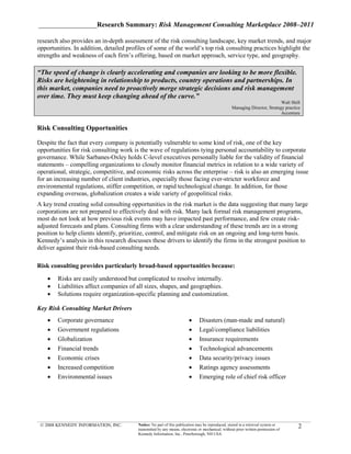 _________________Research Summary: Risk Management Consulting Marketplace 2008–2011

research also provides an in-depth assessment of the risk consulting landscape, key market trends, and major
opportunities. In addition, detailed profiles of some of the world’s top risk consulting practices highlight the
strengths and weakness of each firm’s offering, based on market approach, service type, and geography.

“The speed of change is clearly accelerating and companies are looking to be more flexible.
Risks are heightening in relationship to products, country operations and partnerships. In
this market, companies need to proactively merge strategic decisions and risk management
over time. They must keep changing ahead of the curve.”
                                                                                                                            Walt Shill
                                                                                                  Managing Director, Strategy practice
                                                                                                                            Accenture


Risk Consulting Opportunities

Despite the fact that every company is potentially vulnerable to some kind of risk, one of the key
opportunities for risk consulting work is the wave of regulations tying personal accountability to corporate
governance. While Sarbanes-Oxley holds C-level executives personally liable for the validity of financial
statements – compelling organizations to closely monitor financial metrics in relation to a wide variety of
operational, strategic, competitive, and economic risks across the enterprise – risk is also an emerging issue
for an increasing number of client industries, especially those facing ever-stricter workforce and
environmental regulations, stiffer competition, or rapid technological change. In addition, for those
expanding overseas, globalization creates a wide variety of geopolitical risks.
A key trend creating solid consulting opportunities in the risk market is the data suggesting that many large
corporations are not prepared to effectively deal with risk. Many lack formal risk management programs,
most do not look at how previous risk events may have impacted past performance, and few create risk-
adjusted forecasts and plans. Consulting firms with a clear understanding of these trends are in a strong
position to help clients identify, prioritize, control, and mitigate risk on an ongoing and long-term basis.
Kennedy’s analysis in this research discusses these drivers to identify the firms in the strongest position to
deliver against their risk-based consulting needs.

Risk consulting provides particularly broad-based opportunities because:

    •   Risks are easily understood but complicated to resolve internally.
    •   Liabilities affect companies of all sizes, shapes, and geographies.
    •   Solutions require organization-specific planning and customization.

Key Risk Consulting Market Drivers
    •   Corporate governance                                            •     Disasters (man-made and natural)
    •   Government regulations                                          •     Legal/compliance liabilities
    •   Globalization                                                   •     Insurance requirements
    •   Financial trends                                                •     Technological advancements
    •   Economic crises                                                 •     Data security/privacy issues
    •   Increased competition                                           •     Ratings agency assessments
    •   Environmental issues                                            •     Emerging role of chief risk officer




 © 2008 KENNEDY INFORMATION, INC.        Notice: No part of this publication may be reproduced, stored in a retrieval system or
                                         transmitted by any means, electronic or mechanical, without prior written permission of
                                                                                                                                     2
                                         Kennedy Information, Inc., Peterborough, NH USA
 