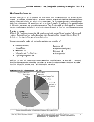 _________________Research Summary: Risk Management Consulting Marketplace 2008–2011


Risk Consulting Landscape

There are many types of service providers that refer to their firms as risk consultants, risk advisors, or risk
experts. These include insurance advisors, actuaries, insurance brokers, risk modelers, strategy consultants,
auditors, business continuity specialists, and security experts. For the purposes of this research and a more
logical market taxonomy, risk consulting practices are those defined by Kennedy as having a specialization
in risk-related assessment and process implementation. These firms provide specific types of risk consulting
services based on a prior expertise, or have incorporated risk-related services into established practice areas.

Provider ecosystem
While the Big Four firms dominate the risk consulting market in terms of depth, breadth of offerings and
revenues, the marketplace has produced a critical mass of risk consulting providers that provide a well-
defined mix of risk consulting specialties and expertise.

Kennedy segments the market into nine major practice areas, consisting of:

    •   Core enterprise risk                                                 •     Economic risk
    •   Financial risk                                                       •     Competitive/strategic risk
    •   Operational risk                                                     •     Litigation risk
    •   Information and IT-related risk                                      •     Catastrophic risk
    •   Regulatory compliance risk

Moreover, the main risk consulting provider types include Business Advisory Services and IT consulting,
which comprise about three-quarters of the market, as well as extended insurance & insurance advisory
practices, pure plays, strategy firms, OM consultancies, and others.


Risk Consulting Market by Provider Type (2007)
           Emergency Planners/                 Extended Risk
                    Workplace                    Modelers
                       Safety                                      Strategy/OM

                                                                Pure Plays

                                                                          Extended
                                                                        Insurance &
                                                                         Insurance
                                                                          Advisory


                   Business                           IT Consulting
                   Advisory
                   Services




         Source: Kennedy Information, Risk Management Consulting Marketplace 2008–2011


 © 2008 KENNEDY INFORMATION, INC.             Notice: No part of this publication may be reproduced, stored in a retrieval system or
                                              transmitted by any means, electronic or mechanical, without prior written permission of
                                                                                                                                        3
                                              Kennedy Information, Inc., Peterborough, NH USA
 