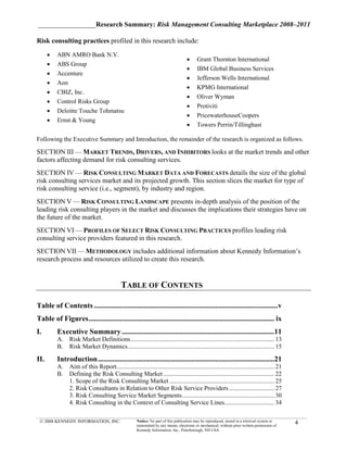 _________________Research Summary: Risk Management Consulting Marketplace 2008–2011

Risk consulting practices profiled in this research include:

      •   ABN AMRO Bank N.V.
                                                                                     •     Grant Thornton International
      •   ABS Group
                                                                                     •     IBM Global Business Services
      •   Accenture
                                                                                     •     Jefferson Wells International
      •   Aon
                                                                                     •     KPMG International
      •   CBIZ, Inc.
                                                                                     •     Oliver Wyman
      •   Control Risks Group
                                                                                     •     Protiviti
      •   Deloitte Touche Tohmatsu
                                                                                     •     PricewaterhouseCoopers
      •   Ernst & Young
                                                                                     •     Towers Perrin/Tillinghast

Following the Executive Summary and Introduction, the remainder of the research is organized as follows.

SECTION III — MARKET TRENDS, DRIVERS, AND INHIBITORS looks at the market trends and other
factors affecting demand for risk consulting services.
SECTION IV — RISK CONSULTING MARKET DATA AND FORECASTS details the size of the global
risk consulting services market and its projected growth. This section slices the market for type of
risk consulting service (i.e., segment), by industry and region.
SECTION V — RISK CONSULTING LANDSCAPE presents in-depth analysis of the position of the
leading risk consulting players in the market and discusses the implications their strategies have on
the future of the market.
SECTION VI — PROFILES OF SELECT RISK CONSULTING PRACTICES profiles leading risk
consulting service providers featured in this research.
SECTION VII — METHODOLOGY includes additional information about Kennedy Information’s
research process and resources utilized to create this research.


                                             TABLE OF CONTENTS                                             v


Table of Contents ....................................................................................................v
Table of Figures ..................................................................................................... ix
I.        Executive Summary ...................................................................................11
          A. Risk Market Definitions ............................................................................................ 13
          B. Risk Market Dynamics.............................................................................................. 15

II.       Introduction ................................................................................................21
          A. Aim of this Report..................................................................................................... 21
          B. Defining the Risk Consulting Market ....................................................................... 22
             1. Scope of the Risk Consulting Market ................................................................... 25
             2. Risk Consultants in Relation to Other Risk Service Providers ............................. 27
             3. Risk Consulting Service Market Segments ........................................................... 30
             4. Risk Consulting in the Context of Consulting Service Lines................................ 34

 © 2008 KENNEDY INFORMATION, INC.                     Notice: No part of this publication may be reproduced, stored in a retrieval system or
                                                      transmitted by any means, electronic or mechanical, without prior written permission of
                                                                                                                                                4
                                                      Kennedy Information, Inc., Peterborough, NH USA
 