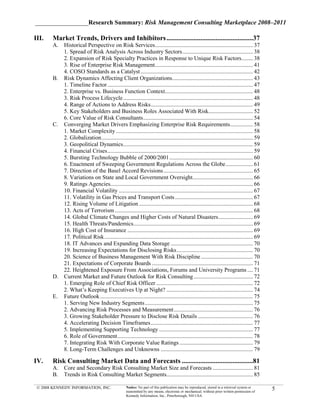 _________________Research Summary: Risk Management Consulting Marketplace 2008–2011

III.   Market Trends, Drivers and Inhibitors ...................................................37
       A. Historical Perspective on Risk Services.................................................................... 37
          1. Spread of Risk Analysis Across Industry Sectors ................................................. 38
          2. Expansion of Risk Specialty Practices in Response to Unique Risk Factors........ 38
          3. Rise of Enterprise Risk Management.................................................................... 41
          4. COSO Standards as a Catalyst .............................................................................. 42
       B. Risk Dynamics Affecting Client Organizations ........................................................ 43
          1. Timeline Factor ..................................................................................................... 47
          2. Enterprise vs. Business Function Context............................................................. 48
          3. Risk Process Lifecycle .......................................................................................... 48
          4. Range of Actions to Address Risks....................................................................... 49
          5. Key Stakeholders and Business Roles Associated With Risk............................... 52
          6. Core Value of Risk Consultants ............................................................................ 54
       C. Converging Market Drivers Emphasizing Enterprise Risk Requirements................ 58
          1. Market Complexity ............................................................................................... 58
          2. Globalization ......................................................................................................... 59
          3. Geopolitical Dynamics .......................................................................................... 59
          4. Financial Crises ..................................................................................................... 59
          5. Bursting Technology Bubble of 2000/2001 .......................................................... 60
          6. Enactment of Sweeping Government Regulations Across the Globe ................... 61
          7. Direction of the Basel Accord Revisions .............................................................. 65
          8. Variations on State and Local Government Oversight.......................................... 66
          9. Ratings Agencies................................................................................................... 66
          10. Financial Volatility ............................................................................................. 67
          11. Volatility in Gas Prices and Transport Costs ...................................................... 67
          12. Rising Volume of Litigation ............................................................................... 68
          13. Acts of Terrorism ................................................................................................ 68
          14. Global Climate Changes and Higher Costs of Natural Disasters ........................ 69
          15. Health Threats/Pandemics................................................................................... 69
          16. High Cost of Insurance ....................................................................................... 69
          17. Political Risk ....................................................................................................... 69
          18. IT Advances and Expanding Data Storage ......................................................... 70
          19. Increasing Expectations for Disclosing Risks ..................................................... 70
          20. Science of Business Management With Risk Discipline .................................... 70
          21. Expectations of Corporate Boards ...................................................................... 71
          22. Heightened Exposure From Associations, Forums and University Programs .... 71
       D. Current Market and Future Outlook for Risk Consulting ......................................... 72
          1. Emerging Role of Chief Risk Officer ................................................................... 72
          2. What’s Keeping Executives Up at Night? ............................................................ 74
       E. Future Outlook .......................................................................................................... 75
          1. Serving New Industry Segments ........................................................................... 75
          2. Advancing Risk Processes and Measurement ....................................................... 76
          3. Growing Stakeholder Pressure to Disclose Risk Details ...................................... 76
          4. Accelerating Decision Timeframes ....................................................................... 77
          5. Implementing Supporting Technology ................................................................. 77
          6. Role of Government .............................................................................................. 78
          7. Integrating Risk With Corporate Value Ratings ................................................... 79
          8. Long-Term Challenges and Unknowns ................................................................ 79

IV.    Risk Consulting Market Data and Forecasts ..........................................81
       A. Core and Secondary Risk Consulting Market Size and Forecasts ............................ 81
       B. Trends in Risk Consulting Market Segments............................................................ 85

 © 2008 KENNEDY INFORMATION, INC.                   Notice: No part of this publication may be reproduced, stored in a retrieval system or
                                                    transmitted by any means, electronic or mechanical, without prior written permission of
                                                                                                                                              5
                                                    Kennedy Information, Inc., Peterborough, NH USA
 