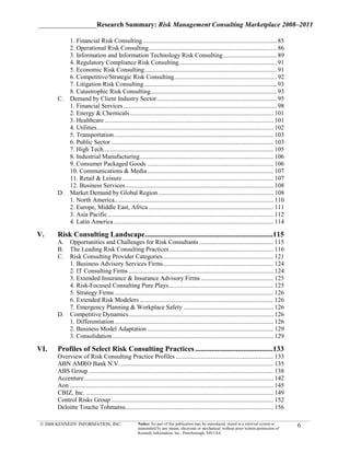 _________________Research Summary: Risk Management Consulting Marketplace 2008–2011

         1. Financial Risk Consulting ..................................................................................... 85
         2. Operational Risk Consulting ................................................................................. 86
         3. Information and Information Technology Risk Consulting .................................. 89
         4. Regulatory Compliance Risk Consulting .............................................................. 91
         5. Economic Risk Consulting.................................................................................... 91
         6. Competitive/Strategic Risk Consulting ................................................................. 92
         7. Litigation Risk Consulting .................................................................................... 93
         8. Catastrophic Risk Consulting................................................................................ 93
      C. Demand by Client Industry Sector ............................................................................ 95
         1. Financial Services ................................................................................................. 98
         2. Energy & Chemicals ........................................................................................... 101
         3. Healthcare ........................................................................................................... 101
         4. Utilities ................................................................................................................ 102
         5. Transportation ..................................................................................................... 103
         6. Public Sector ....................................................................................................... 103
         7. High Tech............................................................................................................ 105
         8. Industrial Manufacturing..................................................................................... 106
         9. Consumer Packaged Goods ................................................................................ 106
         10. Communications & Media ................................................................................ 107
         11. Retail & Leisure ................................................................................................ 107
         12. Business Services .............................................................................................. 108
      D. Market Demand by Global Region ......................................................................... 108
         1. North America..................................................................................................... 110
         2. Europe, Middle East, Africa ............................................................................... 111
         3. Asia Pacific ......................................................................................................... 112
         4. Latin America ..................................................................................................... 114

V.    Risk Consulting Landscape .....................................................................115
      A. Opportunities and Challenges for Risk Consultants ............................................... 115
      B. The Leading Risk Consulting Practices .................................................................. 116
      C. Risk Consulting Provider Categories ...................................................................... 121
         1. Business Advisory Services Firms ...................................................................... 124
         2. IT Consulting Firms ............................................................................................ 124
         3. Extended Insurance & Insurance Advisory Firms .............................................. 125
         4. Risk-Focused Consulting Pure Plays .................................................................. 125
         5. Strategy Firms ..................................................................................................... 126
         6. Extended Risk Modelers ..................................................................................... 126
         7. Emergency Planning & Workplace Safety ......................................................... 126
      D. Competitive Dynamics ............................................................................................ 126
         1. Differentiation ..................................................................................................... 126
         2. Business Model Adaptation ................................................................................ 129
         3. Consolidation ...................................................................................................... 129

VI.   Profiles of Select Risk Consulting Practices ..........................................133
      Overview of Risk Consulting Practice Profiles .............................................................. 133
      ABN AMRO Bank N.V. ................................................................................................. 135
      ABS Group ..................................................................................................................... 138
      Accenture ........................................................................................................................ 142
      Aon ................................................................................................................................. 145
      CBIZ, Inc. ....................................................................................................................... 149
      Control Risks Group ....................................................................................................... 152
      Deloitte Touche Tohmatsu.............................................................................................. 156

© 2008 KENNEDY INFORMATION, INC.                      Notice: No part of this publication may be reproduced, stored in a retrieval system or
                                                      transmitted by any means, electronic or mechanical, without prior written permission of
                                                                                                                                                  6
                                                      Kennedy Information, Inc., Peterborough, NH USA
 