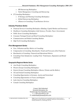 _________________Research Summary: Risk Management Consulting Marketplace 2008–2011

          o HR Outsourcing Marketplace
          o Talent Management, Consulting and Outsourcing
   •   IT Consulting Marketplace
           o IT Strategy and Planning Consulting Marketplace
           o Global Outsourcing Marketplace
           o Alliances in Consulting, IT and Business Services

Industry Practices Series
   •   Financial Services Consulting Marketplace (Banking, Capital Markets and Insurance)
   •   Healthcare Consulting Marketplace (Life Sciences, Provider, Payer, Government)
   •   Public Sector Consulting Marketplace
   •   Consumer Packaged Goods and Retail Consulting Marketplace
   •   Communications and Media Consulting Markets
   •   High Tech Consulting Marketplace

Firm Management Series
   •   Fees, Utilization and Key Metrics in Consulting
   •   Compensation in Consulting: Benchmarks, Trends and Forecasts of the Profession
   •   Benchmarks in Consulting: Financial and Operational Metrics
   •   Consulting Client Satisfaction: Leading Firms’ Performance, Reputation and Brand
       Awareness


Geographic/Regional Market Series
   •   Asia Pacific Consulting Marketplace
   •   Western Europe Consulting Marketplace
   •   Eastern Europe Consulting Marketplace (Russia, Ukraine and the Baltics)
   •   UK and Ireland Consulting Marketplace
   •   Consulting Opportunities in Germany, Austria and Switzerland
   •   Consulting Opportunities in France and Belgium
   •   Latin America Consulting Marketplace
   •   Canada Consulting Marketplace


                                         Contact: Bob Sutherland
                                        Kennedy Information, Inc.
                                   Peterborough, New Hampshire, USA
                                       T: +1.603.924.6390 ext. 667
                                   E: rsutherland@kennedyinfo.com
© 2008 KENNEDY INFORMATION, INC.      Notice: No part of this publication may be reproduced, stored in a retrieval system or
                                      transmitted by any means, electronic or mechanical, without prior written permission of
                                                                                                                                9
                                      Kennedy Information, Inc., Peterborough, NH USA
 