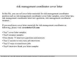 risk management coordinator cover letter 
In this file, you can ref cover letter materials for risk management coordinator 
position such as risk management coordinator cover letter samples, cover letter tips, 
risk management coordinator interview questions, risk management coordinator 
resumes… 
If you need more cover letter materials for risk management coordinator as 
following, please visit: coverletter123.com 
• Top 7 cover letter samples 
• Top 8 resumes samples 
• Free ebook: 75 interview questions and answers 
• Top 12 secrets to win every job interviews 
• Top 15 ways to search new jobs 
• Top 8 interview thank you letter samples 
Top materials: top 7 cover letter samples, top 8 Interview resumes samples, questions free and ebook: answers 75 – interview free download/ questions pdf and answers 
ppt file 
 