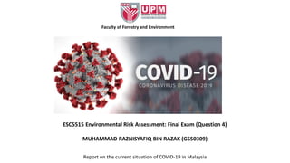 MUHAMMAD RAZNISYAFIQ BIN RAZAK (GS50309)
Report on the current situation of COVID-19 in Malaysia
ESC5515 Environmental Risk Assessment: Final Exam (Question 4)
Faculty of Forestry and Environment
 