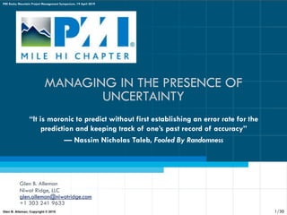 MANAGING IN THE PRESENCE OF
UNCERTAINTY
Glen B. Alleman
Niwot Ridge, LLC
glen.alleman@niwotridge.com
+1 303 241 9633
“It is moronic to predict without first establishing an error rate for the
prediction and keeping track of one’s past record of accuracy”
— Nassim Nicholas Taleb, Fooled By Randomness
Glen B. Alleman, Copyright © 2019
PMI Rocky Mountain Project Management Symposium, 19 April 2019
1/30
 