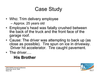 Who: Trim delivery employee Approx. 25 years old Employee’s head was fatally crushed between the back of the truck and the front face of the garage roof. Cause: The driver was attempting to back up (as close as possible).  Tire spun on ice in driveway.  Driver hit accelerator.  Tire caught pavement. The driver…. His Brother Case Study 