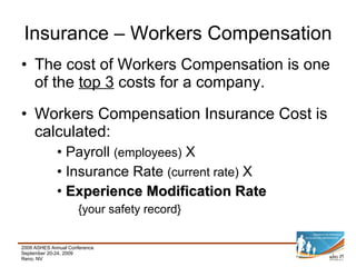 The cost of Workers Compensation is one of the  top 3  costs for a company. Workers Compensation Insurance Cost is calculated: Payroll  (employees)  X Insurance Rate  (current rate)  X Experience Modification Rate {your safety record}   Insurance – Workers Compensation 
