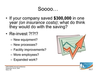 If your company saved  $300,000  in one year  (on insurance costs) ; what do think they would do with the saving? Re-invest ?!?!? New equipment? New processes? Facility improvements? More employees? Expanded work? Soooo… 