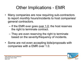 Many companies are now requiring sub-contractors to report  monthly  hours/incidents to host companies/general contractors. If the EMR ever goes  over 1.0 ; the host reserves the right to terminate contract. They are even reserving the right to terminate based on the severity/frequency of incidents. Some are not even accepting bids/proposals with companies with a EMR over 1.0. Other Implications - EMR 
