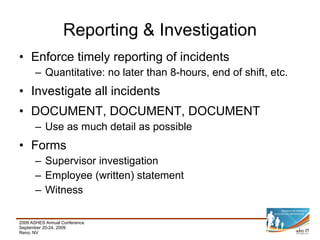 Enforce timely reporting of incidents Quantitative: no later than 8-hours, end of shift, etc. Investigate all incidents DOCUMENT, DOCUMENT, DOCUMENT Use as much detail as possible Forms Supervisor investigation Employee (written) statement Witness Reporting & Investigation 