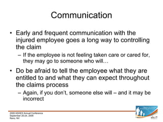 Early and frequent communication with the injured employee goes a long way to controlling the claim If the employee is not feeling taken care or cared for, they may go to someone who will… Do be afraid to tell the employee what they are entitled to and what they can expect throughout the claims process Again, if you don’t, someone else will – and it may be incorrect Communication 