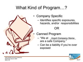 What Kind of Program…? Company Specific  Identifies specific exposures, hazards, and/or  responsibilities OR Canned Program “ We at  Insert Company Name   are a safe Company.” Can be a liability if you’re over exposed 