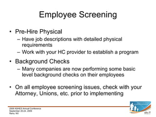 Employee Screening Pre-Hire Physical Have job descriptions with detailed physical requirements Work with your HC provider to establish a program Background Checks Many companies are now performing some basic level background checks on their employees On all employee screening issues, check with your Attorney, Unions, etc. prior to implementing 