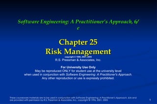 Software Engineering: A Practitioner’s Approach, 6/e Chapter 25 Risk Management copyright © 1996, 2001, 2005 R.S. Pressman & Associates, Inc. For University Use Only May be reproduced ONLY for student use at the university level when used in conjunction with  Software Engineering: A Practitioner's Approach. Any other reproduction or use is expressly prohibited. These courseware materials are to be used in conjunction with  Software Engineering: A Practitioner’s Approach,  6/e and are provided with permission by R.S. Pressman & Associates, Inc., copyright © 1996, 2001, 2005 