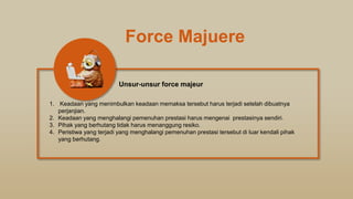 Force Majuere
1. Keadaan yang menimbulkan keadaan memaksa tersebut harus terjadi setelah dibuatnya
perjanjian.
2. Keadaan yang menghalangi pemenuhan prestasi harus mengenai prestasinya sendiri.
3. Pihak yang berhutang tidak harus menanggung resiko.
4. Peristiwa yang terjadi yang menghalangi pemenuhan prestasi tersebut di luar kendali pihak
yang berhutang.
Unsur-unsur force majeur
 