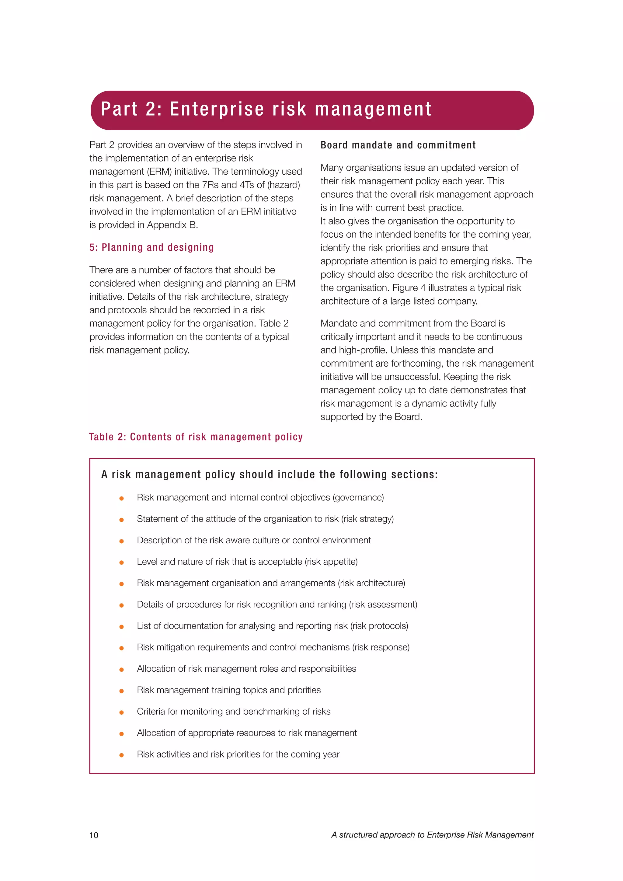 Part 2 provides an overview of the steps involved in
the implementation of an enterprise risk
management (ERM) initiative. The terminology used
in this part is based on the 7Rs and 4Ts of (hazard)
risk management. A brief description of the steps
involved in the implementation of an ERM initiative
is provided in Appendix B.
5: Planning and designing
There are a number of factors that should be
considered when designing and planning an ERM
initiative. Details of the risk architecture, strategy
and protocols should be recorded in a risk
management policy for the organisation. Table 2
provides information on the contents of a typical
risk management policy.
Board mandate and commitment
Many organisations issue an updated version of
their risk management policy each year. This
ensures that the overall risk management approach
is in line with current best practice.
It also gives the organisation the opportunity to
focus on the intended benefits for the coming year,
identify the risk priorities and ensure that
appropriate attention is paid to emerging risks. The
policy should also describe the risk architecture of
the organisation. Figure 4 illustrates a typical risk
architecture of a large listed company.
Mandate and commitment from the Board is
critically important and it needs to be continuous
and high-profile. Unless this mandate and
commitment are forthcoming, the risk management
initiative will be unsuccessful. Keeping the risk
management policy up to date demonstrates that
risk management is a dynamic activity fully
supported by the Board.
10 A structured approach to Enterprise Risk Management
Table 2: Contents of risk management policy
A risk management policy should include the following sections:
G Risk management and internal control objectives (governance)
G Statement of the attitude of the organisation to risk (risk strategy)
G Description of the risk aware culture or control environment
G Level and nature of risk that is acceptable (risk appetite)
G Risk management organisation and arrangements (risk architecture)
G Details of procedures for risk recognition and ranking (risk assessment)
G List of documentation for analysing and reporting risk (risk protocols)
G Risk mitigation requirements and control mechanisms (risk response)
G Allocation of risk management roles and responsibilities
G Risk management training topics and priorities
G Criteria for monitoring and benchmarking of risks
G Allocation of appropriate resources to risk management
G Risk activities and risk priorities for the coming year
Part 2: Enterprise risk management
 