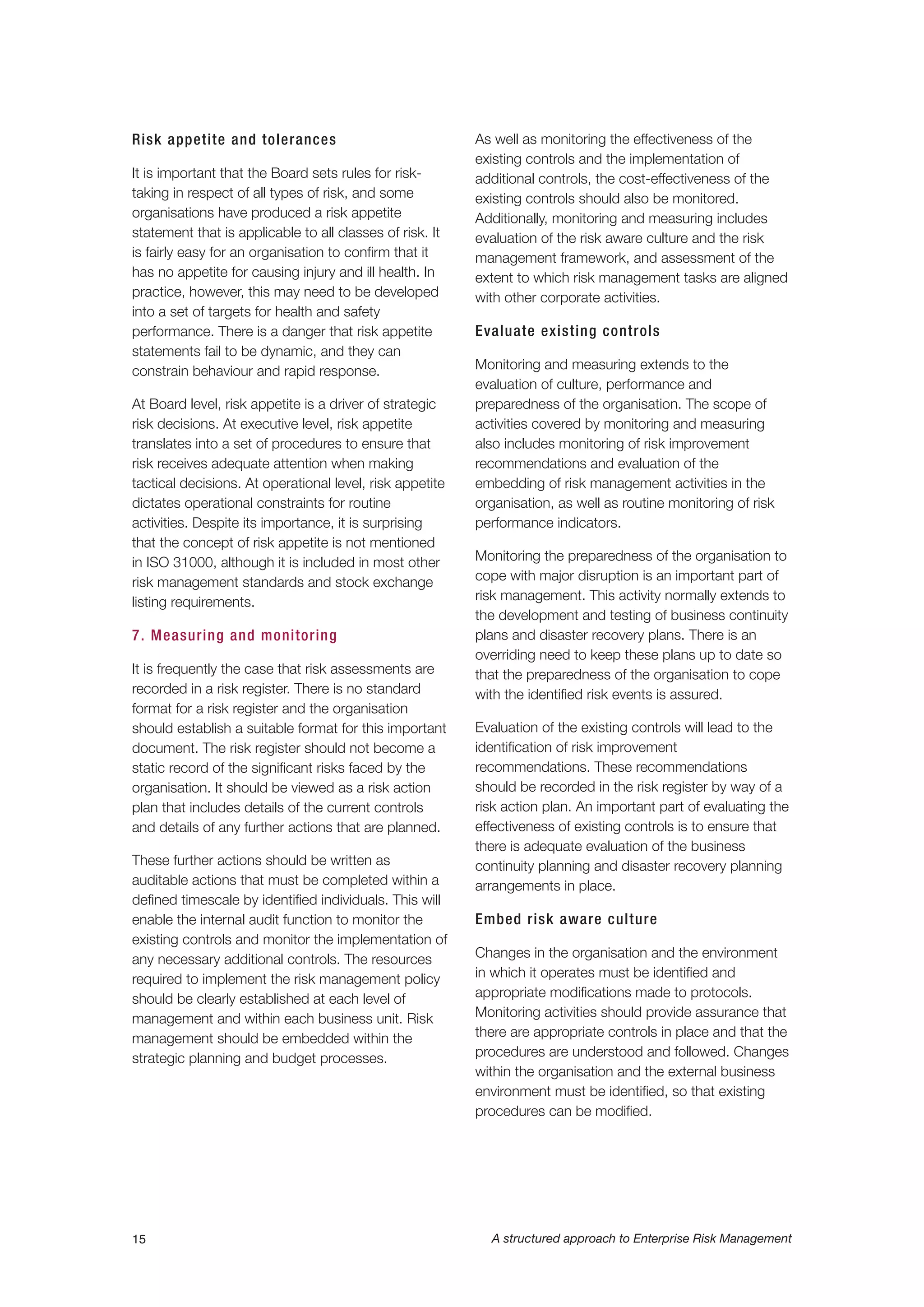 Risk appetite and tolerances
It is important that the Board sets rules for risk-
taking in respect of all types of risk, and some
organisations have produced a risk appetite
statement that is applicable to all classes of risk. It
is fairly easy for an organisation to confirm that it
has no appetite for causing injury and ill health. In
practice, however, this may need to be developed
into a set of targets for health and safety
performance. There is a danger that risk appetite
statements fail to be dynamic, and they can
constrain behaviour and rapid response.
At Board level, risk appetite is a driver of strategic
risk decisions. At executive level, risk appetite
translates into a set of procedures to ensure that
risk receives adequate attention when making
tactical decisions. At operational level, risk appetite
dictates operational constraints for routine
activities. Despite its importance, it is surprising
that the concept of risk appetite is not mentioned
in ISO 31000, although it is included in most other
risk management standards and stock exchange
listing requirements.
7. Measuring and monitoring
It is frequently the case that risk assessments are
recorded in a risk register. There is no standard
format for a risk register and the organisation
should establish a suitable format for this important
document. The risk register should not become a
static record of the significant risks faced by the
organisation. It should be viewed as a risk action
plan that includes details of the current controls
and details of any further actions that are planned.
These further actions should be written as
auditable actions that must be completed within a
defined timescale by identified individuals. This will
enable the internal audit function to monitor the
existing controls and monitor the implementation of
any necessary additional controls. The resources
required to implement the risk management policy
should be clearly established at each level of
management and within each business unit. Risk
management should be embedded within the
strategic planning and budget processes.
As well as monitoring the effectiveness of the
existing controls and the implementation of
additional controls, the cost-effectiveness of the
existing controls should also be monitored.
Additionally, monitoring and measuring includes
evaluation of the risk aware culture and the risk
management framework, and assessment of the
extent to which risk management tasks are aligned
with other corporate activities.
Evaluate existing controls
Monitoring and measuring extends to the
evaluation of culture, performance and
preparedness of the organisation. The scope of
activities covered by monitoring and measuring
also includes monitoring of risk improvement
recommendations and evaluation of the
embedding of risk management activities in the
organisation, as well as routine monitoring of risk
performance indicators.
Monitoring the preparedness of the organisation to
cope with major disruption is an important part of
risk management. This activity normally extends to
the development and testing of business continuity
plans and disaster recovery plans. There is an
overriding need to keep these plans up to date so
that the preparedness of the organisation to cope
with the identified risk events is assured.
Evaluation of the existing controls will lead to the
identification of risk improvement
recommendations. These recommendations
should be recorded in the risk register by way of a
risk action plan. An important part of evaluating the
effectiveness of existing controls is to ensure that
there is adequate evaluation of the business
continuity planning and disaster recovery planning
arrangements in place.
Embed risk aware culture
Changes in the organisation and the environment
in which it operates must be identified and
appropriate modifications made to protocols.
Monitoring activities should provide assurance that
there are appropriate controls in place and that the
procedures are understood and followed. Changes
within the organisation and the external business
environment must be identified, so that existing
procedures can be modified.
15 A structured approach to Enterprise Risk Management
 