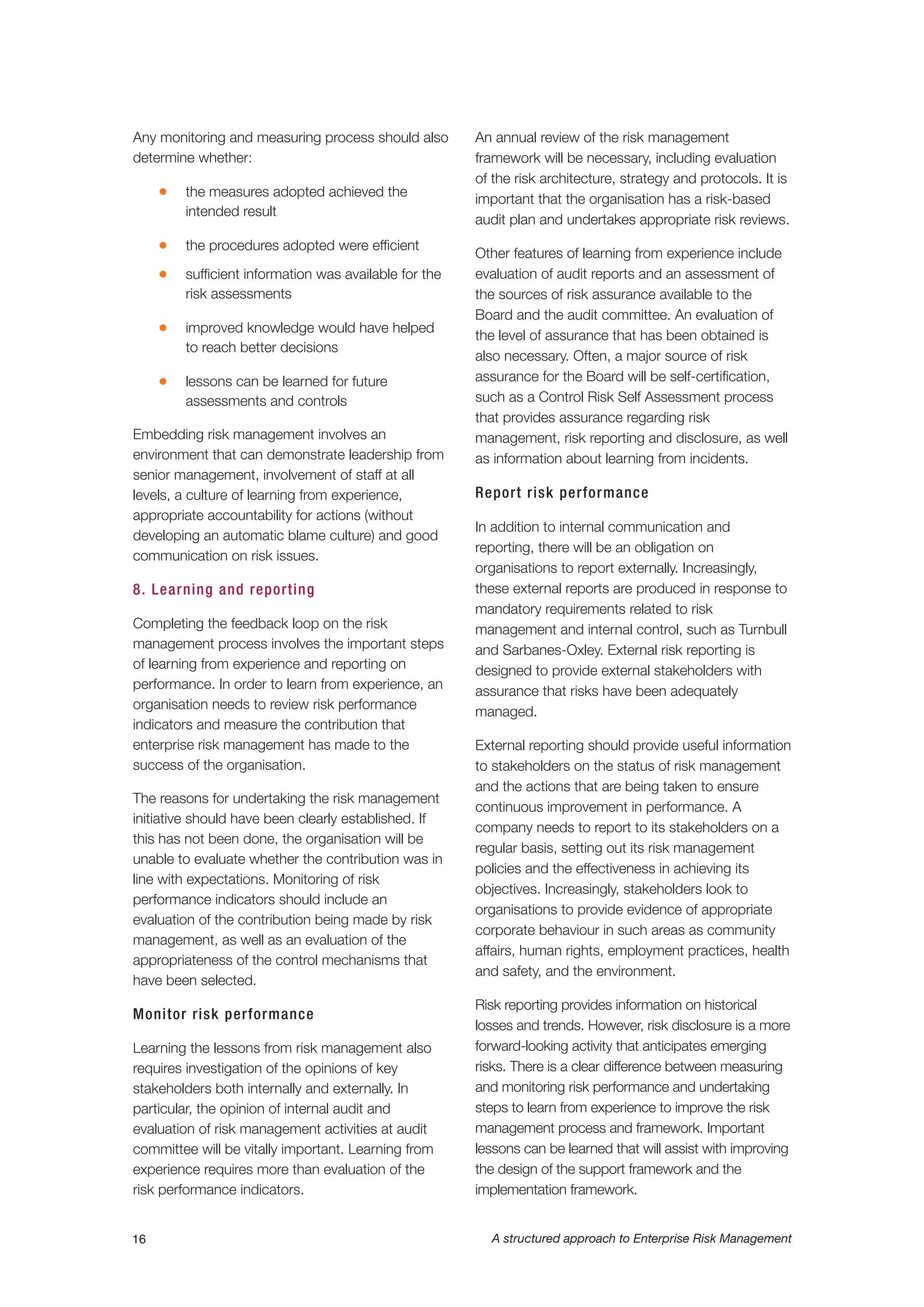 Any monitoring and measuring process should also
determine whether:
G the measures adopted achieved the
intended result
G the procedures adopted were efficient
G sufficient information was available for the
risk assessments
G improved knowledge would have helped
to reach better decisions
G lessons can be learned for future
assessments and controls
Embedding risk management involves an
environment that can demonstrate leadership from
senior management, involvement of staff at all
levels, a culture of learning from experience,
appropriate accountability for actions (without
developing an automatic blame culture) and good
communication on risk issues.
8. Learning and reporting
Completing the feedback loop on the risk
management process involves the important steps
of learning from experience and reporting on
performance. In order to learn from experience, an
organisation needs to review risk performance
indicators and measure the contribution that
enterprise risk management has made to the
success of the organisation.
The reasons for undertaking the risk management
initiative should have been clearly established. If
this has not been done, the organisation will be
unable to evaluate whether the contribution was in
line with expectations. Monitoring of risk
performance indicators should include an
evaluation of the contribution being made by risk
management, as well as an evaluation of the
appropriateness of the control mechanisms that
have been selected.
Monitor risk performance
Learning the lessons from risk management also
requires investigation of the opinions of key
stakeholders both internally and externally. In
particular, the opinion of internal audit and
evaluation of risk management activities at audit
committee will be vitally important. Learning from
experience requires more than evaluation of the
risk performance indicators.
An annual review of the risk management
framework will be necessary, including evaluation
of the risk architecture, strategy and protocols. It is
important that the organisation has a risk-based
audit plan and undertakes appropriate risk reviews.
Other features of learning from experience include
evaluation of audit reports and an assessment of
the sources of risk assurance available to the
Board and the audit committee. An evaluation of
the level of assurance that has been obtained is
also necessary. Often, a major source of risk
assurance for the Board will be self-certification,
such as a Control Risk Self Assessment process
that provides assurance regarding risk
management, risk reporting and disclosure, as well
as information about learning from incidents.
Report risk performance
In addition to internal communication and
reporting, there will be an obligation on
organisations to report externally. Increasingly,
these external reports are produced in response to
mandatory requirements related to risk
management and internal control, such as Turnbull
and Sarbanes-Oxley. External risk reporting is
designed to provide external stakeholders with
assurance that risks have been adequately
managed.
External reporting should provide useful information
to stakeholders on the status of risk management
and the actions that are being taken to ensure
continuous improvement in performance. A
company needs to report to its stakeholders on a
regular basis, setting out its risk management
policies and the effectiveness in achieving its
objectives. Increasingly, stakeholders look to
organisations to provide evidence of appropriate
corporate behaviour in such areas as community
affairs, human rights, employment practices, health
and safety, and the environment.
Risk reporting provides information on historical
losses and trends. However, risk disclosure is a more
forward-looking activity that anticipates emerging
risks. There is a clear difference between measuring
and monitoring risk performance and undertaking
steps to learn from experience to improve the risk
management process and framework. Important
lessons can be learned that will assist with improving
the design of the support framework and the
implementation framework.
16 A structured approach to Enterprise Risk Management
 