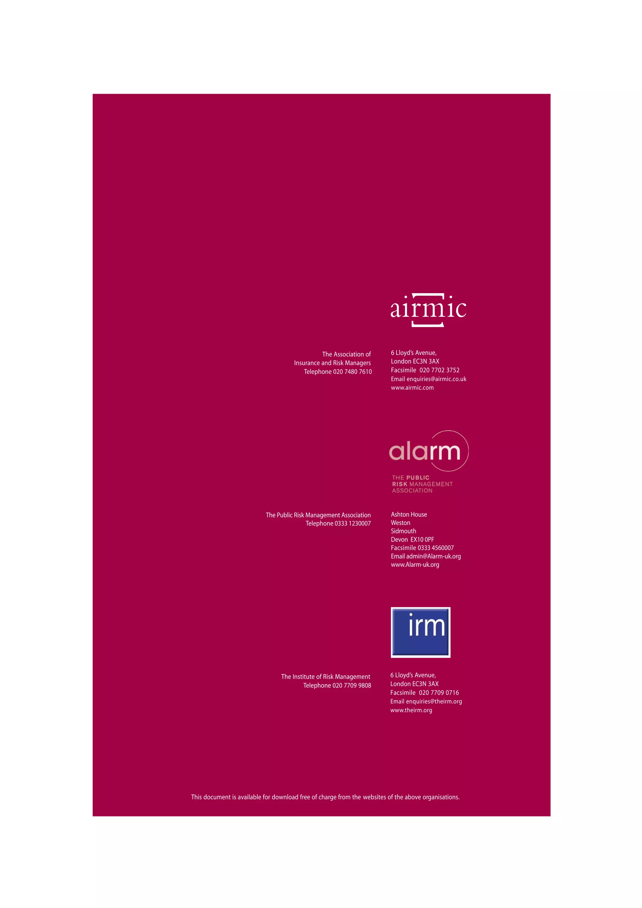 The Association of
Insurance and Risk Managers
Telephone 020 7480 7610
6 Lloyd’s Avenue,
London EC3N 3AX
Facsimile 020 7702 3752
Email enquiries@airmic.co.uk
www.airmic.com
This document is available for download free of charge from the websites of the above organisations.
The Institute of Risk Management
Telephone 020 7709 9808
6 Lloyd’s Avenue,
London EC3N 3AX
Facsimile 020 7709 0716
Email enquiries@theirm.org
www.theirm.org
Ashton House
Weston
Sidmouth
Devon EX10 0PF
Facsimile 0333 4560007
Email admin@Alarm-uk.org
www.Alarm-uk.org
The Public Risk Management Association
Telephone 0333 1230007
 