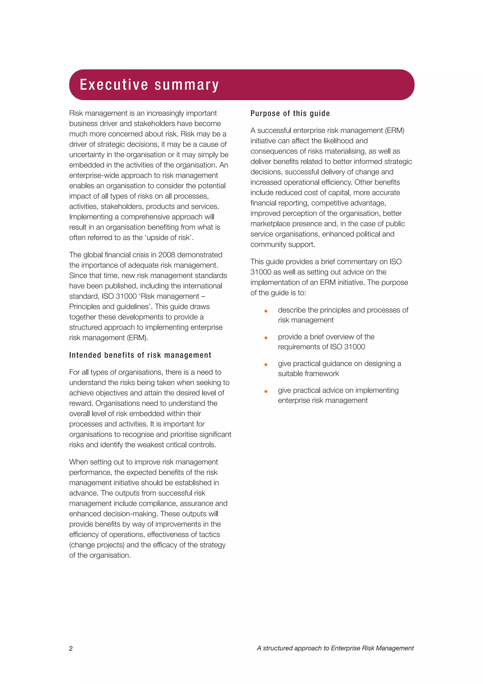 Risk management is an increasingly important
business driver and stakeholders have become
much more concerned about risk. Risk may be a
driver of strategic decisions, it may be a cause of
uncertainty in the organisation or it may simply be
embedded in the activities of the organisation. An
enterprise-wide approach to risk management
enables an organisation to consider the potential
impact of all types of risks on all processes,
activities, stakeholders, products and services.
Implementing a comprehensive approach will
result in an organisation benefiting from what is
often referred to as the ‘upside of risk’.
The global financial crisis in 2008 demonstrated
the importance of adequate risk management.
Since that time, new risk management standards
have been published, including the international
standard, ISO 31000 ‘Risk management –
Principles and guidelines’. This guide draws
together these developments to provide a
structured approach to implementing enterprise
risk management (ERM).
Intended benefits of risk management
For all types of organisations, there is a need to
understand the risks being taken when seeking to
achieve objectives and attain the desired level of
reward. Organisations need to understand the
overall level of risk embedded within their
processes and activities. It is important for
organisations to recognise and prioritise significant
risks and identify the weakest critical controls.
When setting out to improve risk management
performance, the expected benefits of the risk
management initiative should be established in
advance. The outputs from successful risk
management include compliance, assurance and
enhanced decision-making. These outputs will
provide benefits by way of improvements in the
efficiency of operations, effectiveness of tactics
(change projects) and the efficacy of the strategy
of the organisation.
Purpose of this guide
A successful enterprise risk management (ERM)
initiative can affect the likelihood and
consequences of risks materialising, as well as
deliver benefits related to better informed strategic
decisions, successful delivery of change and
increased operational efficiency. Other benefits
include reduced cost of capital, more accurate
financial reporting, competitive advantage,
improved perception of the organisation, better
marketplace presence and, in the case of public
service organisations, enhanced political and
community support.
This guide provides a brief commentary on ISO
31000 as well as setting out advice on the
implementation of an ERM initiative. The purpose
of the guide is to:
G describe the principles and processes of
risk management
G provide a brief overview of the
requirements of ISO 31000
G give practical guidance on designing a
suitable framework
G give practical advice on implementing
enterprise risk management
2 A structured approach to Enterprise Risk Management
Executive summary
 