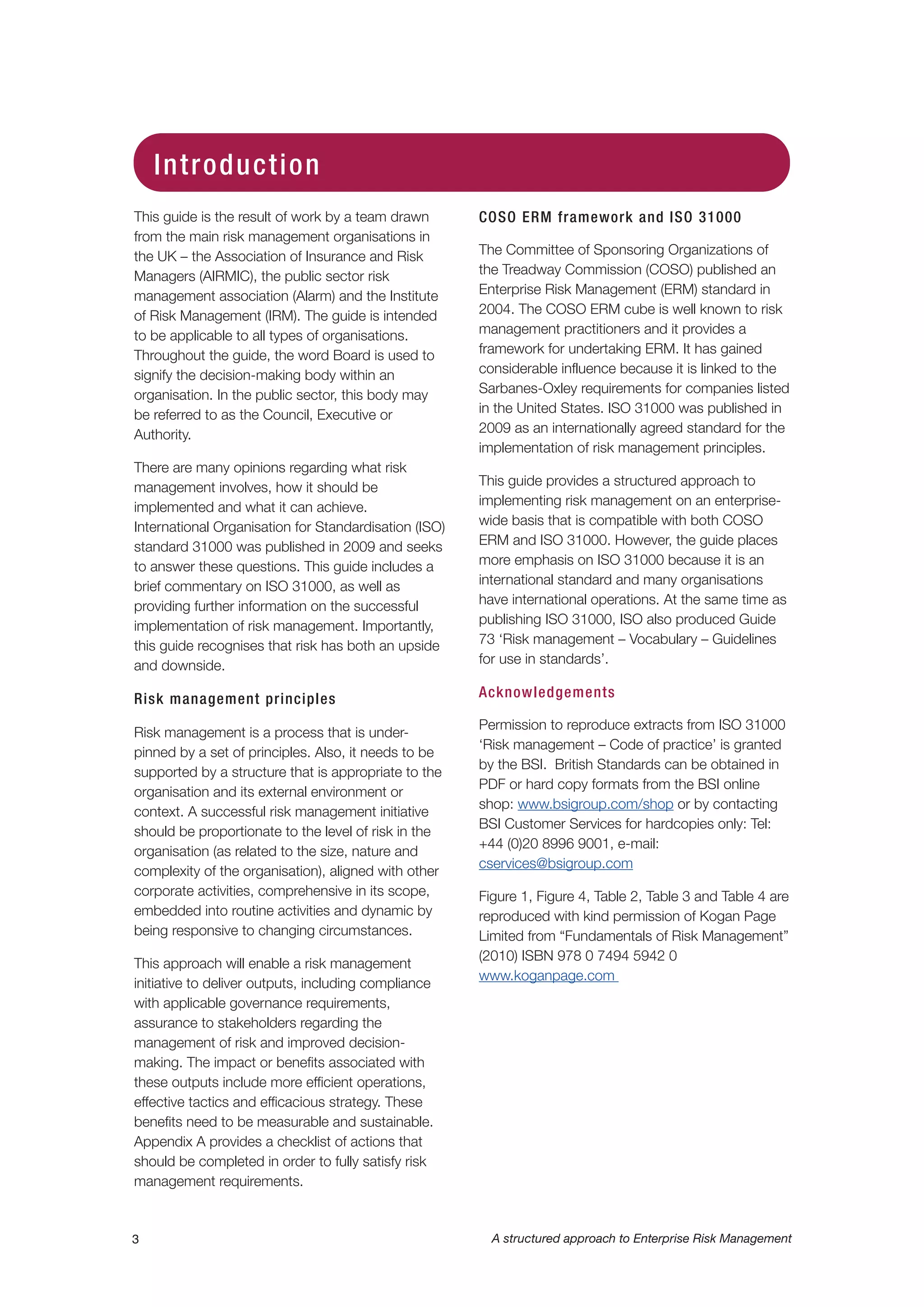 This guide is the result of work by a team drawn
from the main risk management organisations in
the UK – the Association of Insurance and Risk
Managers (AIRMIC), the public sector risk
management association (Alarm) and the Institute
of Risk Management (IRM). The guide is intended
to be applicable to all types of organisations.
Throughout the guide, the word Board is used to
signify the decision-making body within an
organisation. In the public sector, this body may
be referred to as the Council, Executive or
Authority.
There are many opinions regarding what risk
management involves, how it should be
implemented and what it can achieve.
International Organisation for Standardisation (ISO)
standard 31000 was published in 2009 and seeks
to answer these questions. This guide includes a
brief commentary on ISO 31000, as well as
providing further information on the successful
implementation of risk management. Importantly,
this guide recognises that risk has both an upside
and downside.
Risk management principles
Risk management is a process that is under-
pinned by a set of principles. Also, it needs to be
supported by a structure that is appropriate to the
organisation and its external environment or
context. A successful risk management initiative
should be proportionate to the level of risk in the
organisation (as related to the size, nature and
complexity of the organisation), aligned with other
corporate activities, comprehensive in its scope,
embedded into routine activities and dynamic by
being responsive to changing circumstances.
This approach will enable a risk management
initiative to deliver outputs, including compliance
with applicable governance requirements,
assurance to stakeholders regarding the
management of risk and improved decision-
making. The impact or benefits associated with
these outputs include more efficient operations,
effective tactics and efficacious strategy. These
benefits need to be measurable and sustainable.
Appendix A provides a checklist of actions that
should be completed in order to fully satisfy risk
management requirements.
COSO ERM framework and ISO 31000
The Committee of Sponsoring Organizations of
the Treadway Commission (COSO) published an
Enterprise Risk Management (ERM) standard in
2004. The COSO ERM cube is well known to risk
management practitioners and it provides a
framework for undertaking ERM. It has gained
considerable influence because it is linked to the
Sarbanes-Oxley requirements for companies listed
in the United States. ISO 31000 was published in
2009 as an internationally agreed standard for the
implementation of risk management principles.
This guide provides a structured approach to
implementing risk management on an enterprise-
wide basis that is compatible with both COSO
ERM and ISO 31000. However, the guide places
more emphasis on ISO 31000 because it is an
international standard and many organisations
have international operations. At the same time as
publishing ISO 31000, ISO also produced Guide
73 ‘Risk management – Vocabulary – Guidelines
for use in standards’.
Acknowledgements
Permission to reproduce extracts from ISO 31000
‘Risk management – Code of practice’ is granted
by the BSI. British Standards can be obtained in
PDF or hard copy formats from the BSI online
shop: www.bsigroup.com/shop or by contacting
BSI Customer Services for hardcopies only: Tel:
+44 (0)20 8996 9001, e-mail:
cservices@bsigroup.com
Figure 1, Figure 4, Table 2, Table 3 and Table 4 are
reproduced with kind permission of Kogan Page
Limited from “Fundamentals of Risk Management”
(2010) ISBN 978 0 7494 5942 0
www.koganpage.com
3 A structured approach to Enterprise Risk Management
Introduction
 