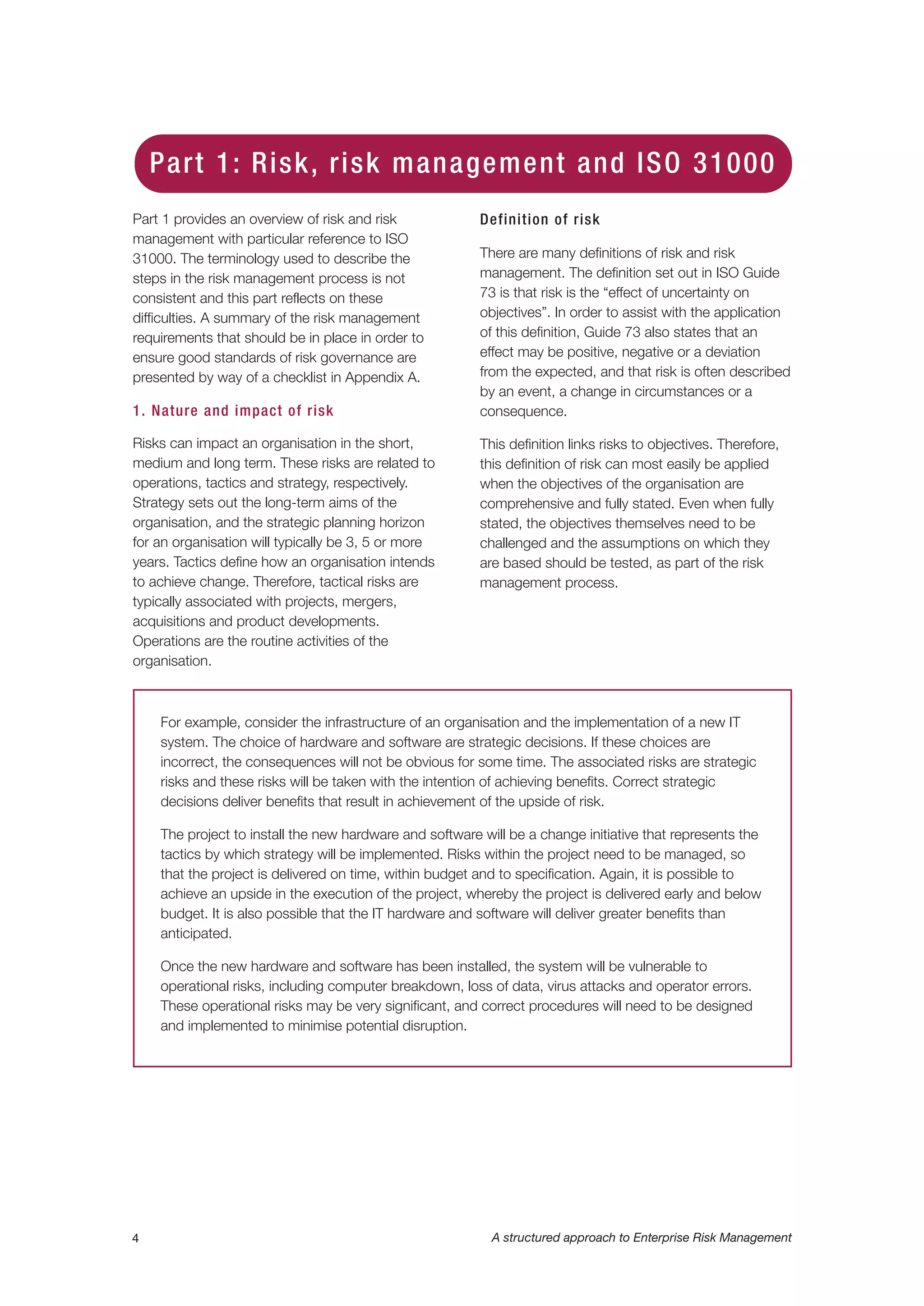 Part 1 provides an overview of risk and risk
management with particular reference to ISO
31000. The terminology used to describe the
steps in the risk management process is not
consistent and this part reflects on these
difficulties. A summary of the risk management
requirements that should be in place in order to
ensure good standards of risk governance are
presented by way of a checklist in Appendix A.
1. Nature and impact of risk
Risks can impact an organisation in the short,
medium and long term. These risks are related to
operations, tactics and strategy, respectively.
Strategy sets out the long-term aims of the
organisation, and the strategic planning horizon
for an organisation will typically be 3, 5 or more
years. Tactics define how an organisation intends
to achieve change. Therefore, tactical risks are
typically associated with projects, mergers,
acquisitions and product developments.
Operations are the routine activities of the
organisation.
Definition of risk
There are many definitions of risk and risk
management. The definition set out in ISO Guide
73 is that risk is the “effect of uncertainty on
objectives”. In order to assist with the application
of this definition, Guide 73 also states that an
effect may be positive, negative or a deviation
from the expected, and that risk is often described
by an event, a change in circumstances or a
consequence.
This definition links risks to objectives. Therefore,
this definition of risk can most easily be applied
when the objectives of the organisation are
comprehensive and fully stated. Even when fully
stated, the objectives themselves need to be
challenged and the assumptions on which they
are based should be tested, as part of the risk
management process.
4 A structured approach to Enterprise Risk Management
Part 1: Risk, risk management and ISO 31000
For example, consider the infrastructure of an organisation and the implementation of a new IT
system. The choice of hardware and software are strategic decisions. If these choices are
incorrect, the consequences will not be obvious for some time. The associated risks are strategic
risks and these risks will be taken with the intention of achieving benefits. Correct strategic
decisions deliver benefits that result in achievement of the upside of risk.
The project to install the new hardware and software will be a change initiative that represents the
tactics by which strategy will be implemented. Risks within the project need to be managed, so
that the project is delivered on time, within budget and to specification. Again, it is possible to
achieve an upside in the execution of the project, whereby the project is delivered early and below
budget. It is also possible that the IT hardware and software will deliver greater benefits than
anticipated.
Once the new hardware and software has been installed, the system will be vulnerable to
operational risks, including computer breakdown, loss of data, virus attacks and operator errors.
These operational risks may be very significant, and correct procedures will need to be designed
and implemented to minimise potential disruption.
 