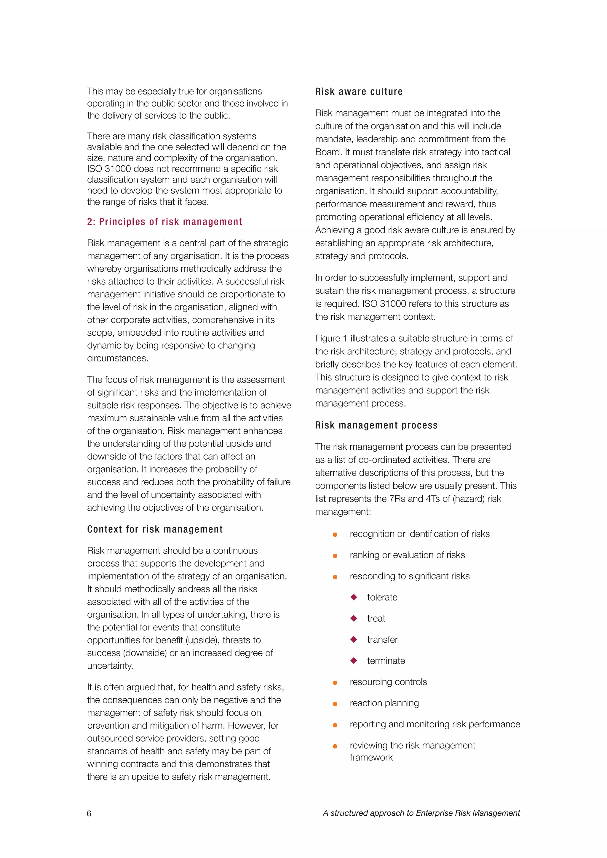 6 A structured approach to Enterprise Risk Management
This may be especially true for organisations
operating in the public sector and those involved in
the delivery of services to the public.
There are many risk classification systems
available and the one selected will depend on the
size, nature and complexity of the organisation.
ISO 31000 does not recommend a specific risk
classification system and each organisation will
need to develop the system most appropriate to
the range of risks that it faces.
2: Principles of risk management
Risk management is a central part of the strategic
management of any organisation. It is the process
whereby organisations methodically address the
risks attached to their activities. A successful risk
management initiative should be proportionate to
the level of risk in the organisation, aligned with
other corporate activities, comprehensive in its
scope, embedded into routine activities and
dynamic by being responsive to changing
circumstances.
The focus of risk management is the assessment
of significant risks and the implementation of
suitable risk responses. The objective is to achieve
maximum sustainable value from all the activities
of the organisation. Risk management enhances
the understanding of the potential upside and
downside of the factors that can affect an
organisation. It increases the probability of
success and reduces both the probability of failure
and the level of uncertainty associated with
achieving the objectives of the organisation.
Context for risk management
Risk management should be a continuous
process that supports the development and
implementation of the strategy of an organisation.
It should methodically address all the risks
associated with all of the activities of the
organisation. In all types of undertaking, there is
the potential for events that constitute
opportunities for benefit (upside), threats to
success (downside) or an increased degree of
uncertainty.
It is often argued that, for health and safety risks,
the consequences can only be negative and the
management of safety risk should focus on
prevention and mitigation of harm. However, for
outsourced service providers, setting good
standards of health and safety may be part of
winning contracts and this demonstrates that
there is an upside to safety risk management.
Risk aware culture
Risk management must be integrated into the
culture of the organisation and this will include
mandate, leadership and commitment from the
Board. It must translate risk strategy into tactical
and operational objectives, and assign risk
management responsibilities throughout the
organisation. It should support accountability,
performance measurement and reward, thus
promoting operational efficiency at all levels.
Achieving a good risk aware culture is ensured by
establishing an appropriate risk architecture,
strategy and protocols.
In order to successfully implement, support and
sustain the risk management process, a structure
is required. ISO 31000 refers to this structure as
the risk management context.
Figure 1 illustrates a suitable structure in terms of
the risk architecture, strategy and protocols, and
briefly describes the key features of each element.
This structure is designed to give context to risk
management activities and support the risk
management process.
Risk management process
The risk management process can be presented
as a list of co-ordinated activities. There are
alternative descriptions of this process, but the
components listed below are usually present. This
list represents the 7Rs and 4Ts of (hazard) risk
management:
G recognition or identification of risks
G ranking or evaluation of risks
G responding to significant risks
N tolerate
N treat
N transfer
N terminate
G resourcing controls
G reaction planning
G reporting and monitoring risk performance
G reviewing the risk management
framework
 
