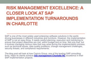 RISK MANAGEMENT EXCELLENCE: A
CLOSER LOOK AT SAP
IMPLEMENTATION TURNAROUNDS
IN CHARLOTTE
SAP is one of the most widely used enterprise software solutions in the world,
driving businesses in different industries and functions. However, the implementation
of SAP is not an easy thing. It needs careful planning, execution and monitoring to
ensure that project objectives are met, within budget and on time. Not only that, but
it involves managing various risks that may arise during the implementation process,
such as technical issues, data quality problems, change management challenges,
security threats, and compliance requirements.
The blog post will look at how Capivis Group, one of the leading SAP consulting
firms, helps its clients achieve risk management Charlotte NC excellence in their
SAP implementation projects.
 