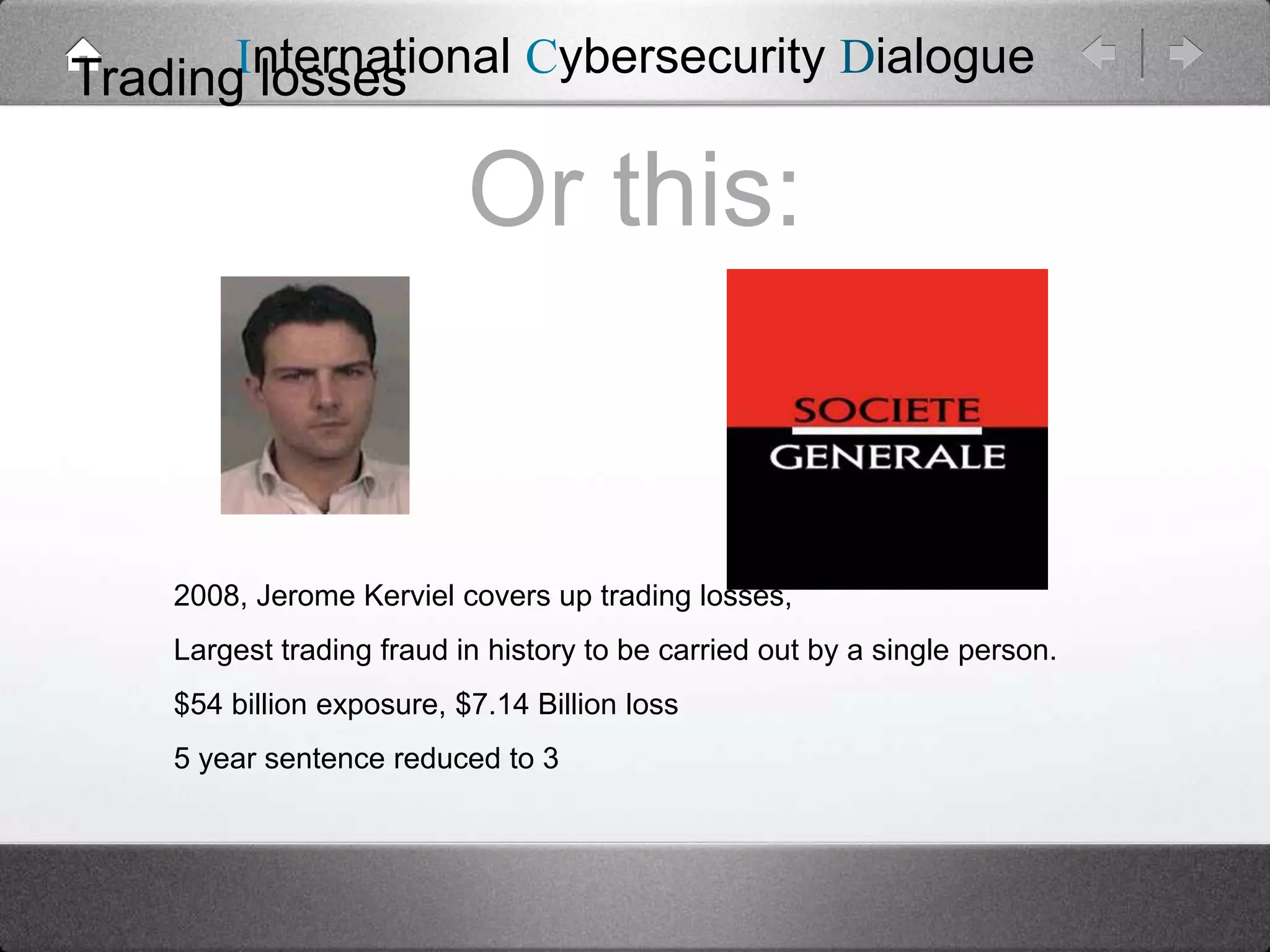 International Cybersecurity Dialogue
Trading losses

Or this:

2008, Jerome Kerviel covers up trading losses,
Largest trading fraud in history to be carried out by a single person.
$54 billion exposure, $7.14 Billion loss
5 year sentence reduced to 3

 